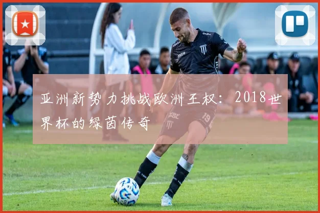 亚洲新势力挑战欧洲王权:2018世界杯的绿茵传奇