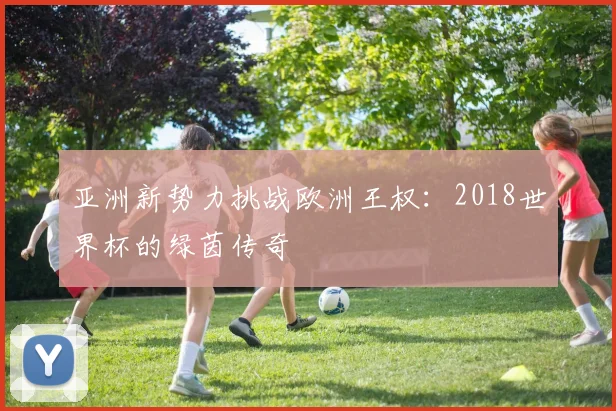 亚洲新势力挑战欧洲王权：2018世界杯的绿茵传奇