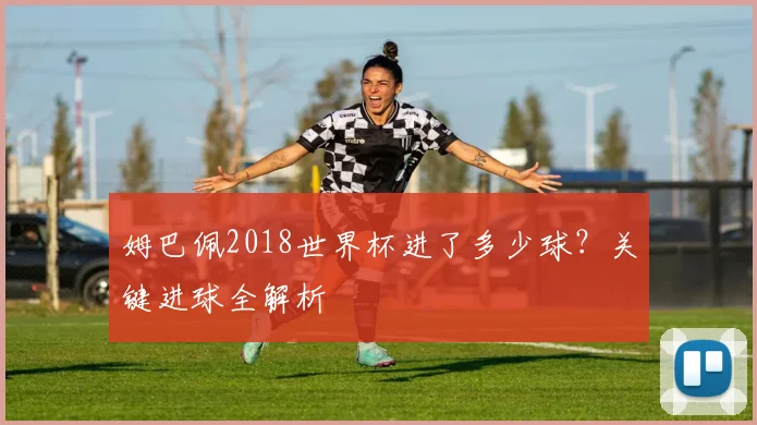 姆巴佩2018世界杯进了多少球?关键进球全解析