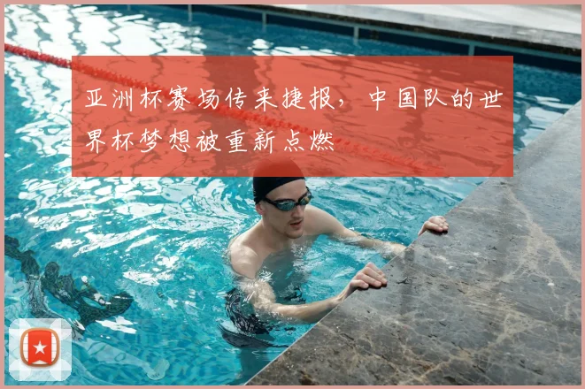 亚洲杯赛场传来捷报，中国队的世界杯梦想被重新点燃