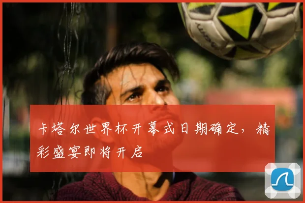 卡塔尔世界杯开幕式日期确定，精彩盛宴即将开启
