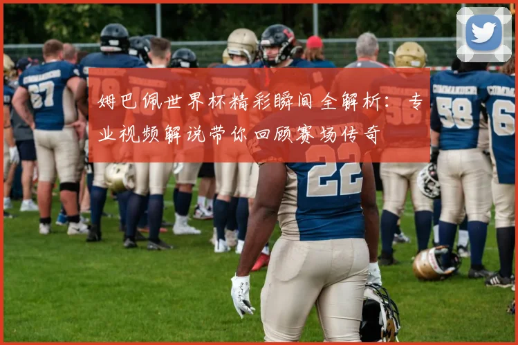 姆巴佩世界杯精彩瞬间全解析:专业视频解说带你回顾赛场传奇