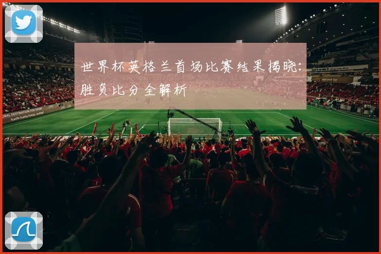世界杯英格兰首场比赛结果揭晓：胜负比分全解析