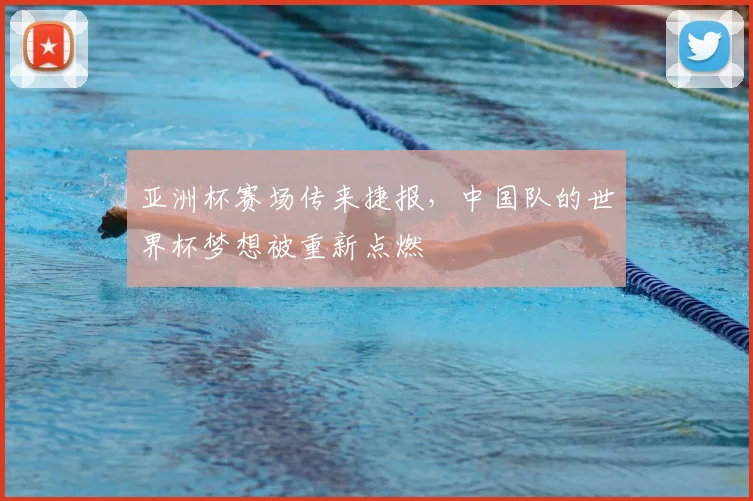 亚洲杯赛场传来捷报,中国队的世界杯梦想被重新点燃