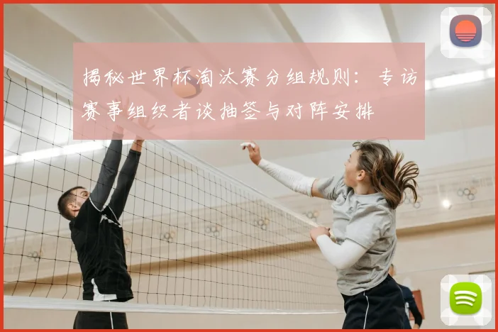 揭秘世界杯淘汰赛分组规则:专访赛事组织者谈抽签与对阵安排