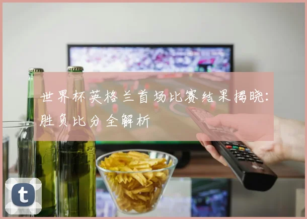 世界杯英格兰首场比赛结果揭晓：胜负比分全解析