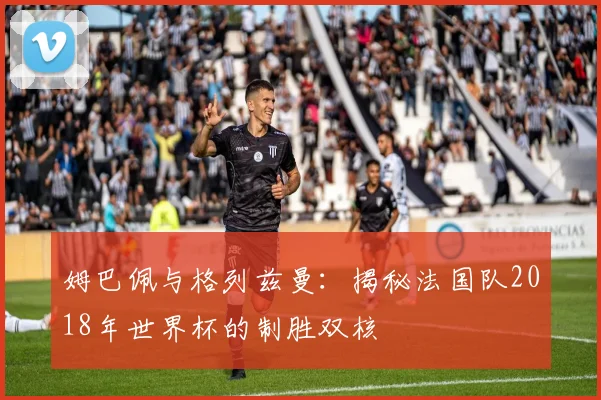 姆巴佩与格列兹曼:揭秘法国队2018年世界杯的制胜双核