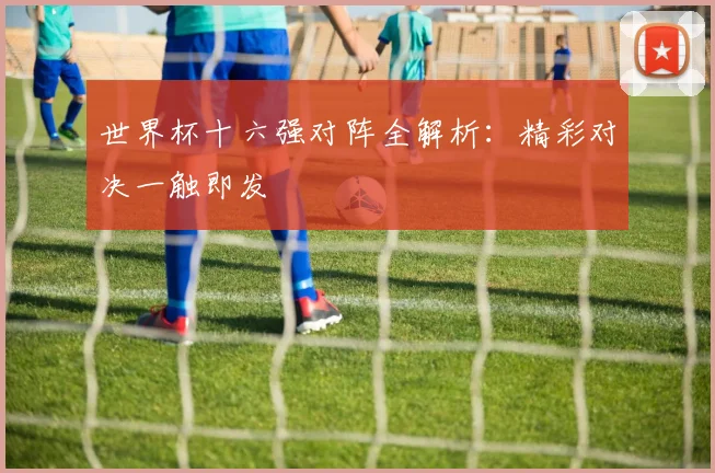 世界杯十六强对阵全解析:精彩对决一触即发
