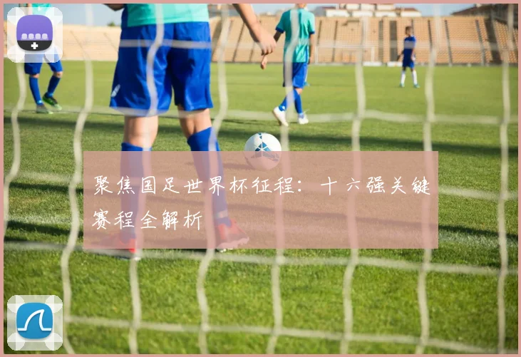 聚焦国足世界杯征程：十六强关键赛程全解析