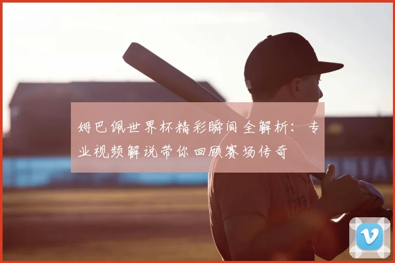 姆巴佩世界杯精彩瞬间全解析:专业视频解说带你回顾赛场传奇