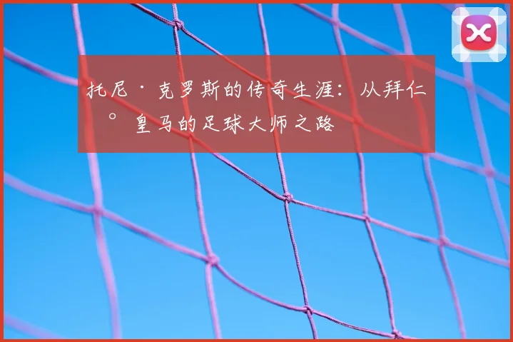 托尼·克罗斯的传奇生涯：从拜仁到皇马的足球大师之路