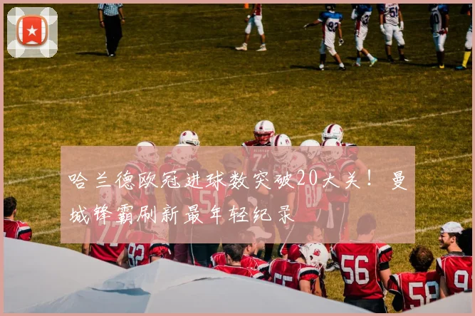 哈兰德欧冠进球数突破20大关！曼城锋霸刷新最年轻纪录