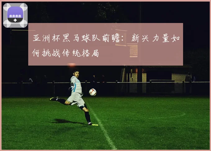 亚洲杯黑马球队前瞻：新兴力量如何挑战传统格局