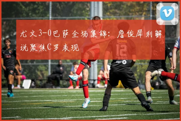 尤文3-0巴萨全场集锦:詹俊犀利解说聚焦C罗表现