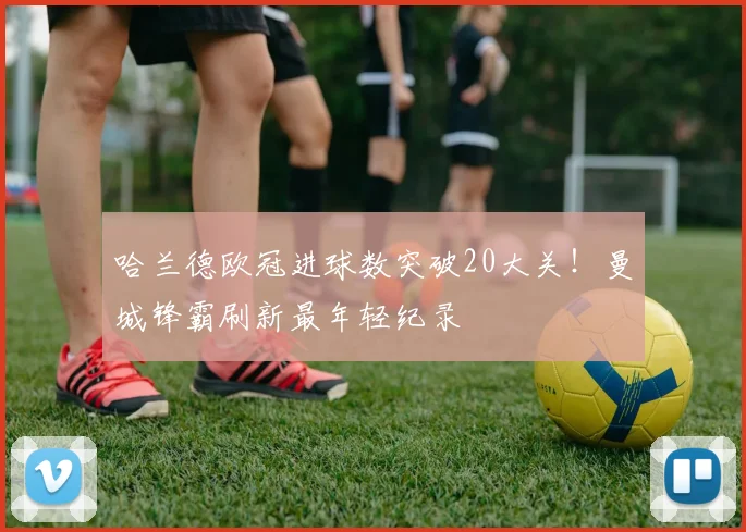 哈兰德欧冠进球数突破20大关！曼城锋霸刷新最年轻纪录