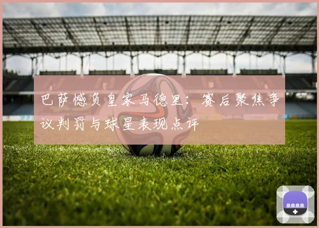 巴萨憾负皇家马德里：赛后聚焦争议判罚与球星表现点评