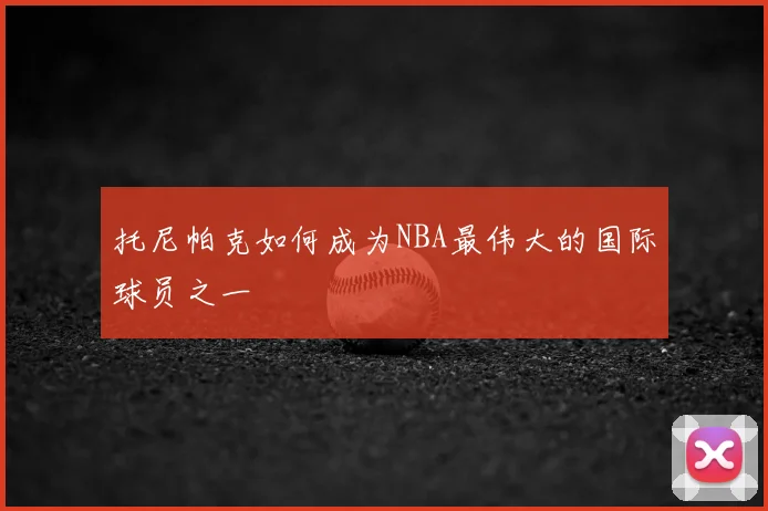 托尼帕克如何成为NBA最伟大的国际球员之一