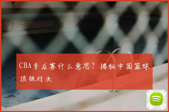 CBA季后赛什么意思？揭秘中国篮球顶级对决