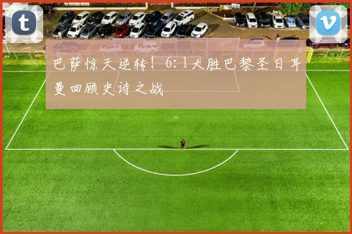 巴萨惊天逆转！6:1大胜巴黎圣日耳曼回顾史诗之战