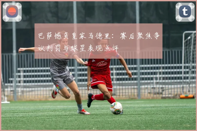 巴萨憾负皇家马德里：赛后聚焦争议判罚与球星表现点评