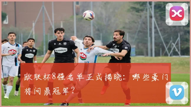 欧联杯8强名单正式揭晓：哪些豪门将问鼎冠军？