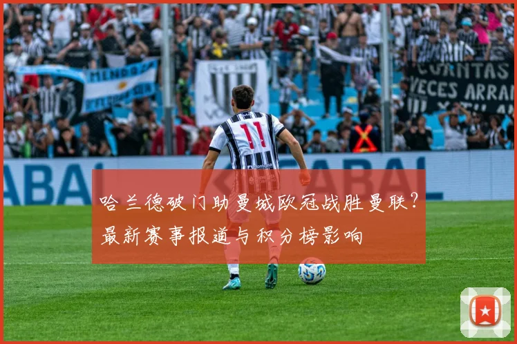 哈兰德破门助曼城欧冠战胜曼联？最新赛事报道与积分榜影响