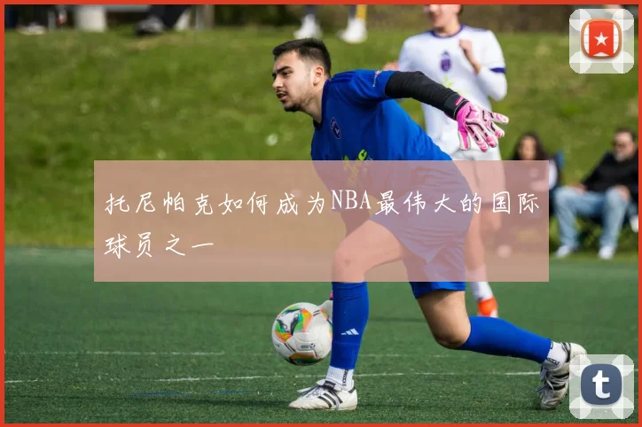 托尼帕克如何成为NBA最伟大的国际球员之一